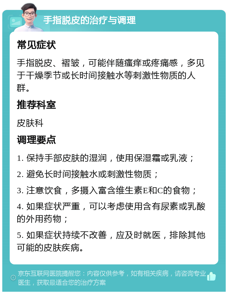 手指脱皮的治疗与调理 常见症状 手指脱皮、褶皱，可能伴随瘙痒或疼痛感，多见于干燥季节或长时间接触水等刺激性物质的人群。 推荐科室 皮肤科 调理要点 1. 保持手部皮肤的湿润，使用保湿霜或乳液； 2. 避免长时间接触水或刺激性物质； 3. 注意饮食，多摄入富含维生素E和C的食物； 4. 如果症状严重，可以考虑使用含有尿素或乳酸的外用药物； 5. 如果症状持续不改善，应及时就医，排除其他可能的皮肤疾病。