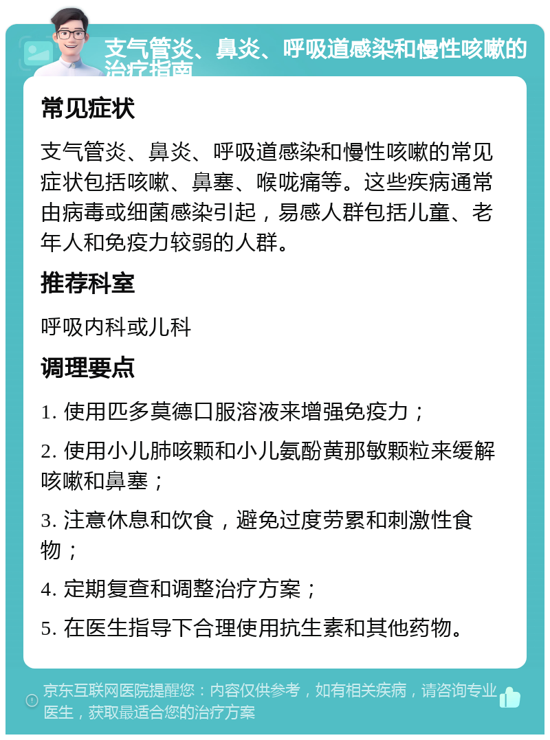 支气管炎、鼻炎、呼吸道感染和慢性咳嗽的治疗指南 常见症状 支气管炎、鼻炎、呼吸道感染和慢性咳嗽的常见症状包括咳嗽、鼻塞、喉咙痛等。这些疾病通常由病毒或细菌感染引起，易感人群包括儿童、老年人和免疫力较弱的人群。 推荐科室 呼吸内科或儿科 调理要点 1. 使用匹多莫德口服溶液来增强免疫力； 2. 使用小儿肺咳颗和小儿氨酚黄那敏颗粒来缓解咳嗽和鼻塞； 3. 注意休息和饮食，避免过度劳累和刺激性食物； 4. 定期复查和调整治疗方案； 5. 在医生指导下合理使用抗生素和其他药物。