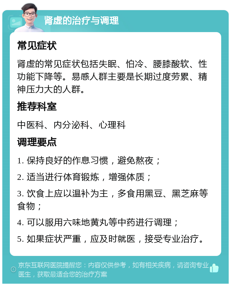 肾虚的治疗与调理 常见症状 肾虚的常见症状包括失眠、怕冷、腰膝酸软、性功能下降等。易感人群主要是长期过度劳累、精神压力大的人群。 推荐科室 中医科、内分泌科、心理科 调理要点 1. 保持良好的作息习惯，避免熬夜； 2. 适当进行体育锻炼，增强体质； 3. 饮食上应以温补为主，多食用黑豆、黑芝麻等食物； 4. 可以服用六味地黄丸等中药进行调理； 5. 如果症状严重，应及时就医，接受专业治疗。