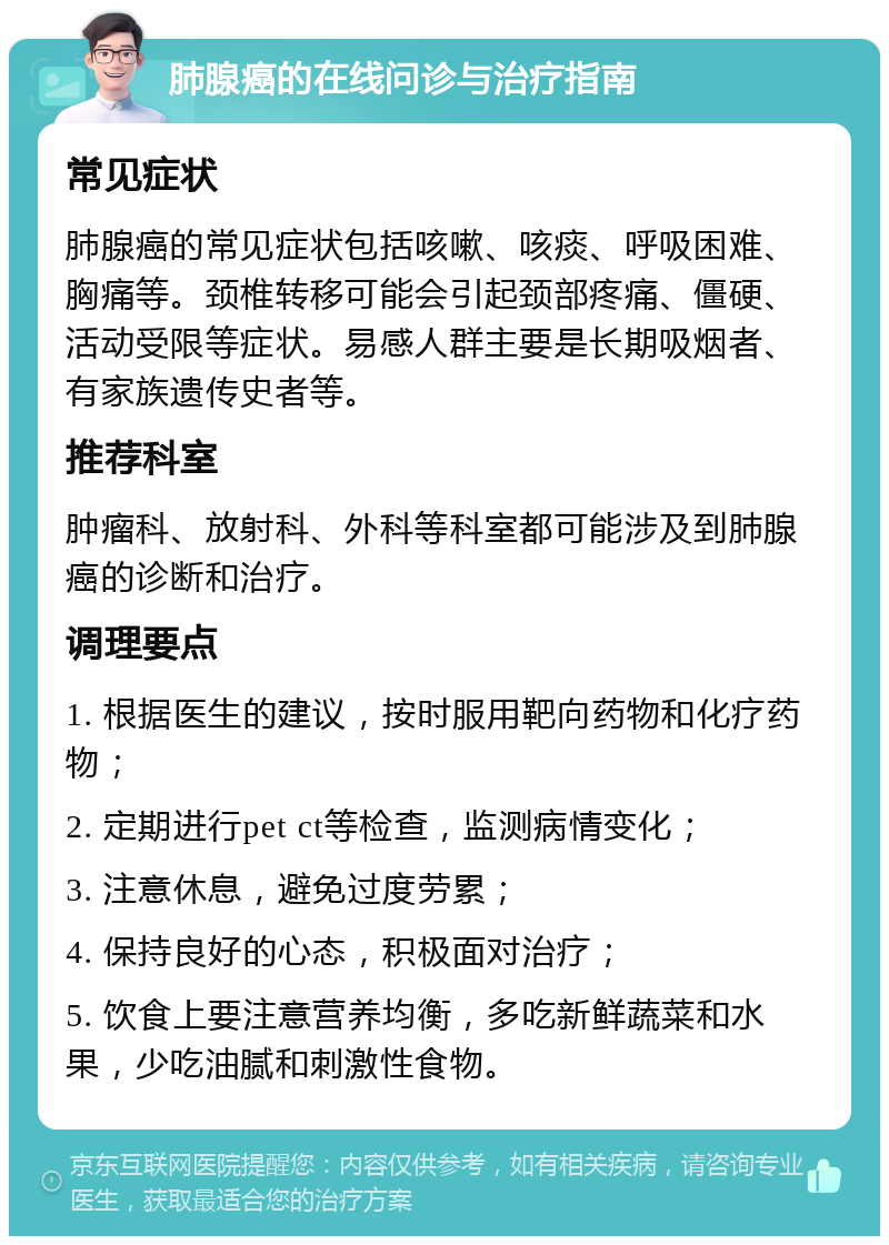 肺腺癌的在线问诊与治疗指南 常见症状 肺腺癌的常见症状包括咳嗽、咳痰、呼吸困难、胸痛等。颈椎转移可能会引起颈部疼痛、僵硬、活动受限等症状。易感人群主要是长期吸烟者、有家族遗传史者等。 推荐科室 肿瘤科、放射科、外科等科室都可能涉及到肺腺癌的诊断和治疗。 调理要点 1. 根据医生的建议，按时服用靶向药物和化疗药物； 2. 定期进行pet ct等检查，监测病情变化； 3. 注意休息，避免过度劳累； 4. 保持良好的心态，积极面对治疗； 5. 饮食上要注意营养均衡，多吃新鲜蔬菜和水果，少吃油腻和刺激性食物。