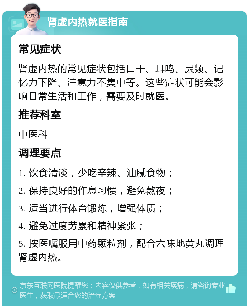 肾虚内热就医指南 常见症状 肾虚内热的常见症状包括口干、耳鸣、尿频、记忆力下降、注意力不集中等。这些症状可能会影响日常生活和工作，需要及时就医。 推荐科室 中医科 调理要点 1. 饮食清淡，少吃辛辣、油腻食物； 2. 保持良好的作息习惯，避免熬夜； 3. 适当进行体育锻炼，增强体质； 4. 避免过度劳累和精神紧张； 5. 按医嘱服用中药颗粒剂，配合六味地黄丸调理肾虚内热。