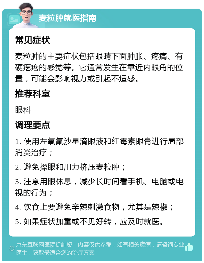 麦粒肿就医指南 常见症状 麦粒肿的主要症状包括眼睛下面肿胀、疼痛、有硬疙瘩的感觉等。它通常发生在靠近内眼角的位置，可能会影响视力或引起不适感。 推荐科室 眼科 调理要点 1. 使用左氧氟沙星滴眼液和红霉素眼膏进行局部消炎治疗； 2. 避免揉眼和用力挤压麦粒肿； 3. 注意用眼休息，减少长时间看手机、电脑或电视的行为； 4. 饮食上要避免辛辣刺激食物，尤其是辣椒； 5. 如果症状加重或不见好转，应及时就医。