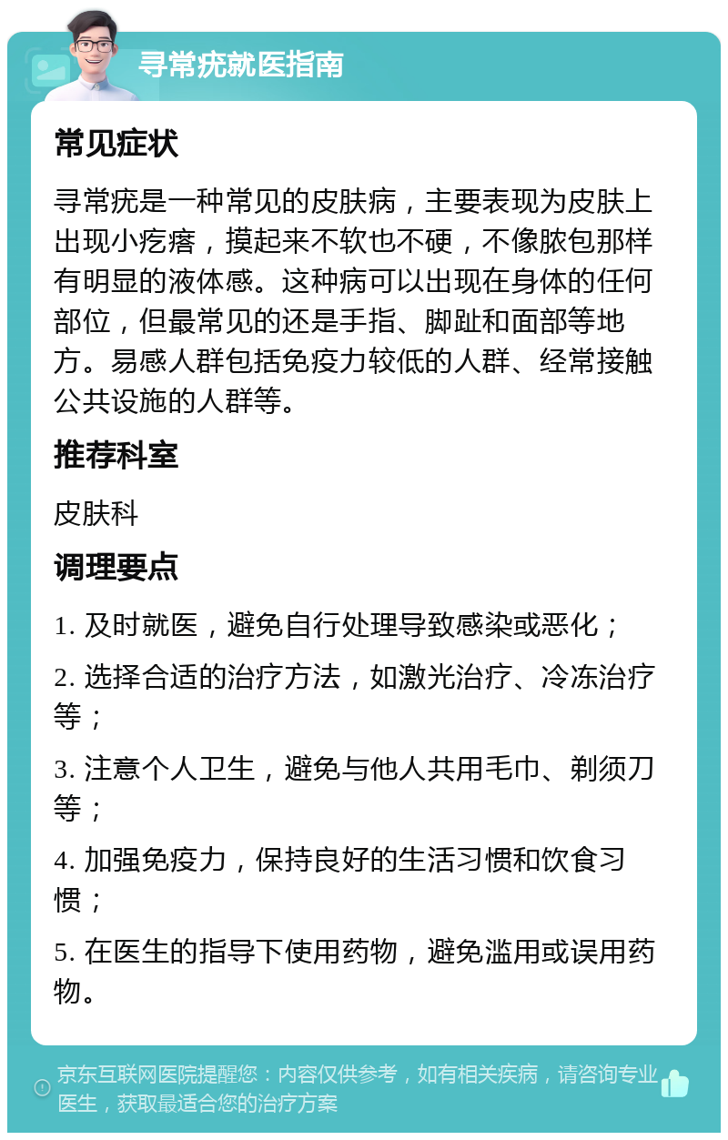 寻常疣就医指南 常见症状 寻常疣是一种常见的皮肤病，主要表现为皮肤上出现小疙瘩，摸起来不软也不硬，不像脓包那样有明显的液体感。这种病可以出现在身体的任何部位，但最常见的还是手指、脚趾和面部等地方。易感人群包括免疫力较低的人群、经常接触公共设施的人群等。 推荐科室 皮肤科 调理要点 1. 及时就医，避免自行处理导致感染或恶化； 2. 选择合适的治疗方法，如激光治疗、冷冻治疗等； 3. 注意个人卫生，避免与他人共用毛巾、剃须刀等； 4. 加强免疫力，保持良好的生活习惯和饮食习惯； 5. 在医生的指导下使用药物，避免滥用或误用药物。