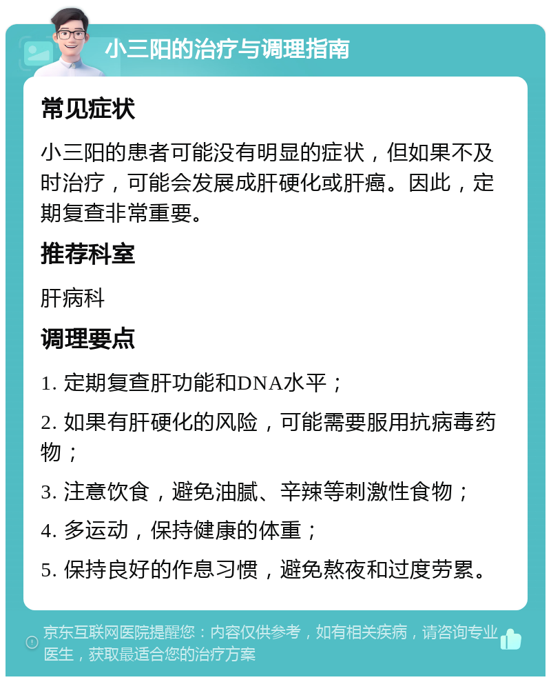 小三阳的治疗与调理指南 常见症状 小三阳的患者可能没有明显的症状，但如果不及时治疗，可能会发展成肝硬化或肝癌。因此，定期复查非常重要。 推荐科室 肝病科 调理要点 1. 定期复查肝功能和DNA水平； 2. 如果有肝硬化的风险，可能需要服用抗病毒药物； 3. 注意饮食，避免油腻、辛辣等刺激性食物； 4. 多运动，保持健康的体重； 5. 保持良好的作息习惯，避免熬夜和过度劳累。