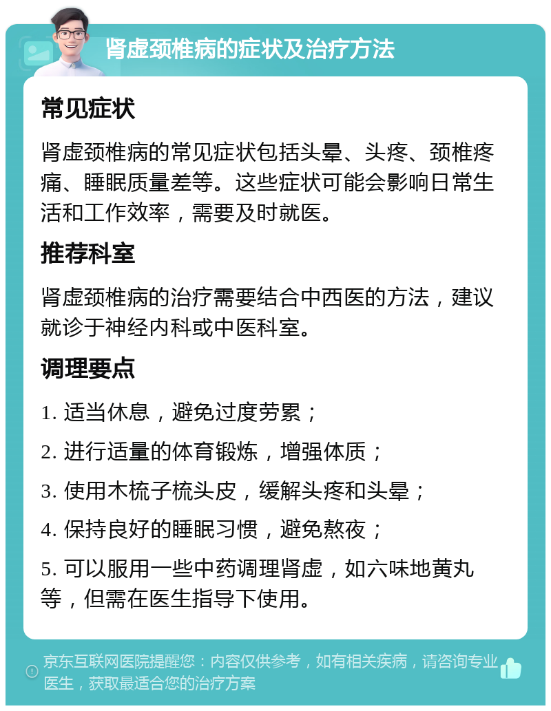 肾虚颈椎病的症状及治疗方法 常见症状 肾虚颈椎病的常见症状包括头晕、头疼、颈椎疼痛、睡眠质量差等。这些症状可能会影响日常生活和工作效率，需要及时就医。 推荐科室 肾虚颈椎病的治疗需要结合中西医的方法，建议就诊于神经内科或中医科室。 调理要点 1. 适当休息，避免过度劳累； 2. 进行适量的体育锻炼，增强体质； 3. 使用木梳子梳头皮，缓解头疼和头晕； 4. 保持良好的睡眠习惯，避免熬夜； 5. 可以服用一些中药调理肾虚，如六味地黄丸等，但需在医生指导下使用。