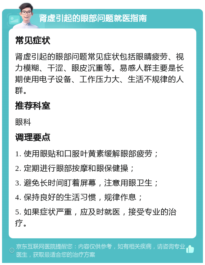 肾虚引起的眼部问题就医指南 常见症状 肾虚引起的眼部问题常见症状包括眼睛疲劳、视力模糊、干涩、眼皮沉重等。易感人群主要是长期使用电子设备、工作压力大、生活不规律的人群。 推荐科室 眼科 调理要点 1. 使用眼贴和口服叶黄素缓解眼部疲劳； 2. 定期进行眼部按摩和眼保健操； 3. 避免长时间盯着屏幕，注意用眼卫生； 4. 保持良好的生活习惯，规律作息； 5. 如果症状严重，应及时就医，接受专业的治疗。