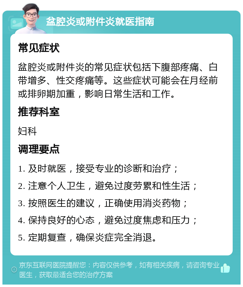 盆腔炎或附件炎就医指南 常见症状 盆腔炎或附件炎的常见症状包括下腹部疼痛、白带增多、性交疼痛等。这些症状可能会在月经前或排卵期加重，影响日常生活和工作。 推荐科室 妇科 调理要点 1. 及时就医，接受专业的诊断和治疗； 2. 注意个人卫生，避免过度劳累和性生活； 3. 按照医生的建议，正确使用消炎药物； 4. 保持良好的心态，避免过度焦虑和压力； 5. 定期复查，确保炎症完全消退。