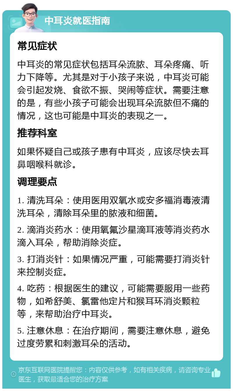 中耳炎就医指南 常见症状 中耳炎的常见症状包括耳朵流脓、耳朵疼痛、听力下降等。尤其是对于小孩子来说，中耳炎可能会引起发烧、食欲不振、哭闹等症状。需要注意的是，有些小孩子可能会出现耳朵流脓但不痛的情况，这也可能是中耳炎的表现之一。 推荐科室 如果怀疑自己或孩子患有中耳炎，应该尽快去耳鼻咽喉科就诊。 调理要点 1. 清洗耳朵：使用医用双氧水或安多福消毒液清洗耳朵，清除耳朵里的脓液和细菌。 2. 滴消炎药水：使用氧氟沙星滴耳液等消炎药水滴入耳朵，帮助消除炎症。 3. 打消炎针：如果情况严重，可能需要打消炎针来控制炎症。 4. 吃药：根据医生的建议，可能需要服用一些药物，如希舒美、氯雷他定片和猴耳环消炎颗粒等，来帮助治疗中耳炎。 5. 注意休息：在治疗期间，需要注意休息，避免过度劳累和刺激耳朵的活动。