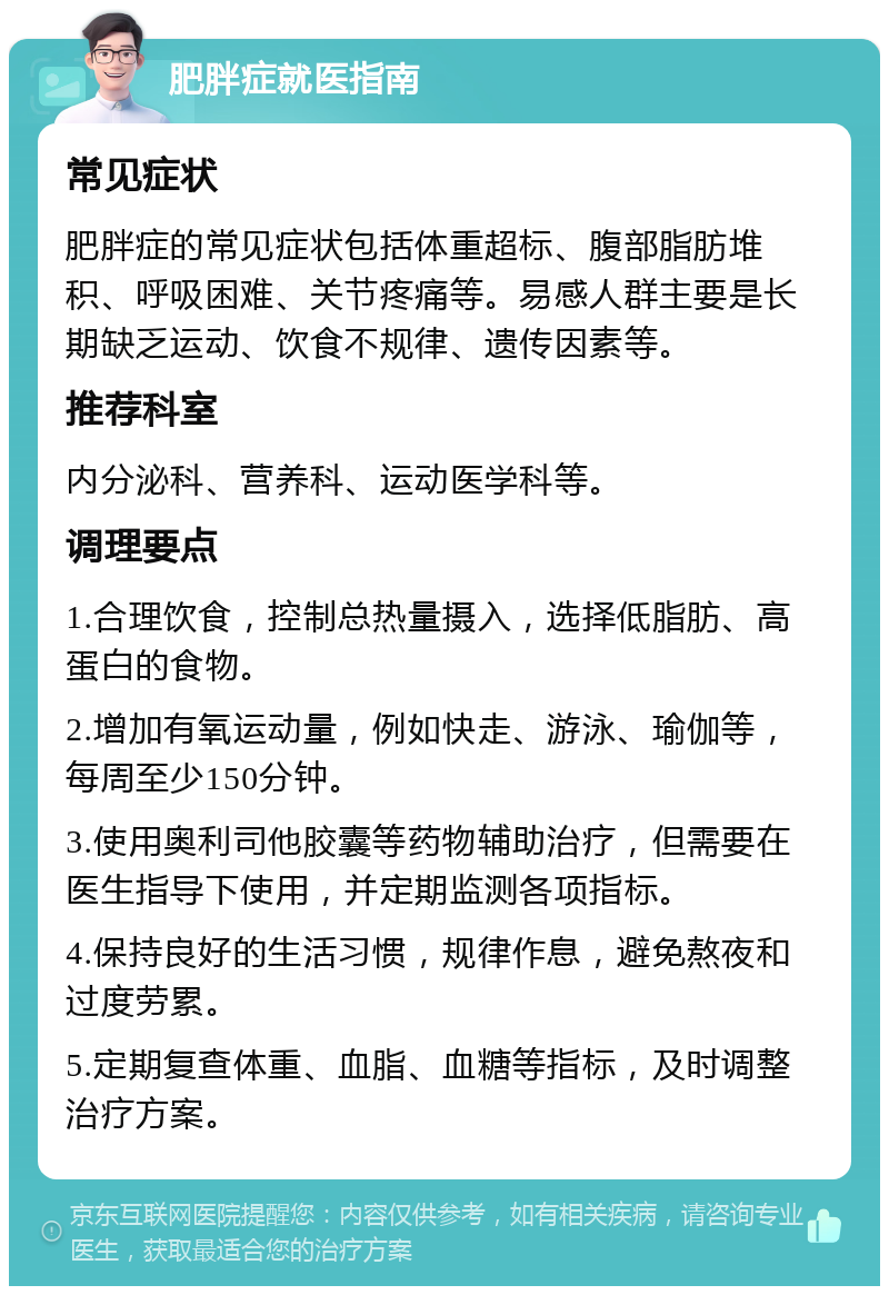 肥胖症就医指南 常见症状 肥胖症的常见症状包括体重超标、腹部脂肪堆积、呼吸困难、关节疼痛等。易感人群主要是长期缺乏运动、饮食不规律、遗传因素等。 推荐科室 内分泌科、营养科、运动医学科等。 调理要点 1.合理饮食，控制总热量摄入，选择低脂肪、高蛋白的食物。 2.增加有氧运动量，例如快走、游泳、瑜伽等，每周至少150分钟。 3.使用奥利司他胶囊等药物辅助治疗，但需要在医生指导下使用，并定期监测各项指标。 4.保持良好的生活习惯，规律作息，避免熬夜和过度劳累。 5.定期复查体重、血脂、血糖等指标，及时调整治疗方案。