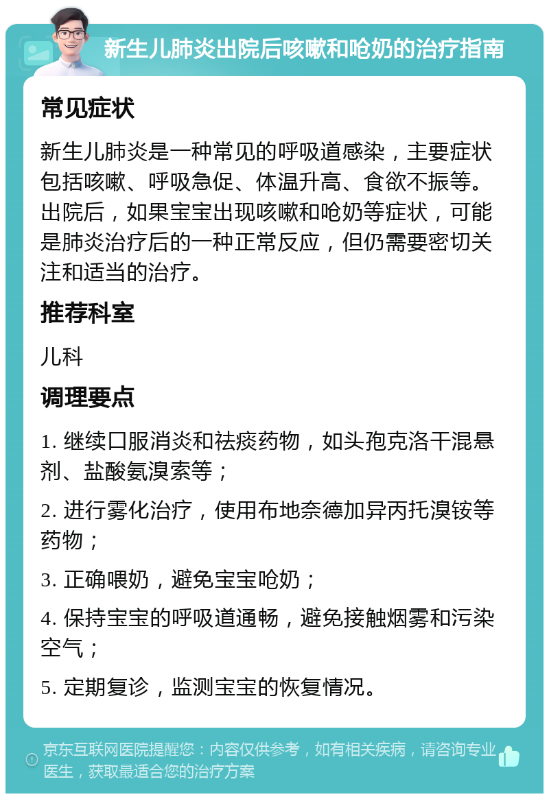 新生儿肺炎出院后咳嗽和呛奶的治疗指南 常见症状 新生儿肺炎是一种常见的呼吸道感染，主要症状包括咳嗽、呼吸急促、体温升高、食欲不振等。出院后，如果宝宝出现咳嗽和呛奶等症状，可能是肺炎治疗后的一种正常反应，但仍需要密切关注和适当的治疗。 推荐科室 儿科 调理要点 1. 继续口服消炎和祛痰药物，如头孢克洛干混悬剂、盐酸氨溴索等； 2. 进行雾化治疗，使用布地奈德加异丙托溴铵等药物； 3. 正确喂奶，避免宝宝呛奶； 4. 保持宝宝的呼吸道通畅，避免接触烟雾和污染空气； 5. 定期复诊，监测宝宝的恢复情况。