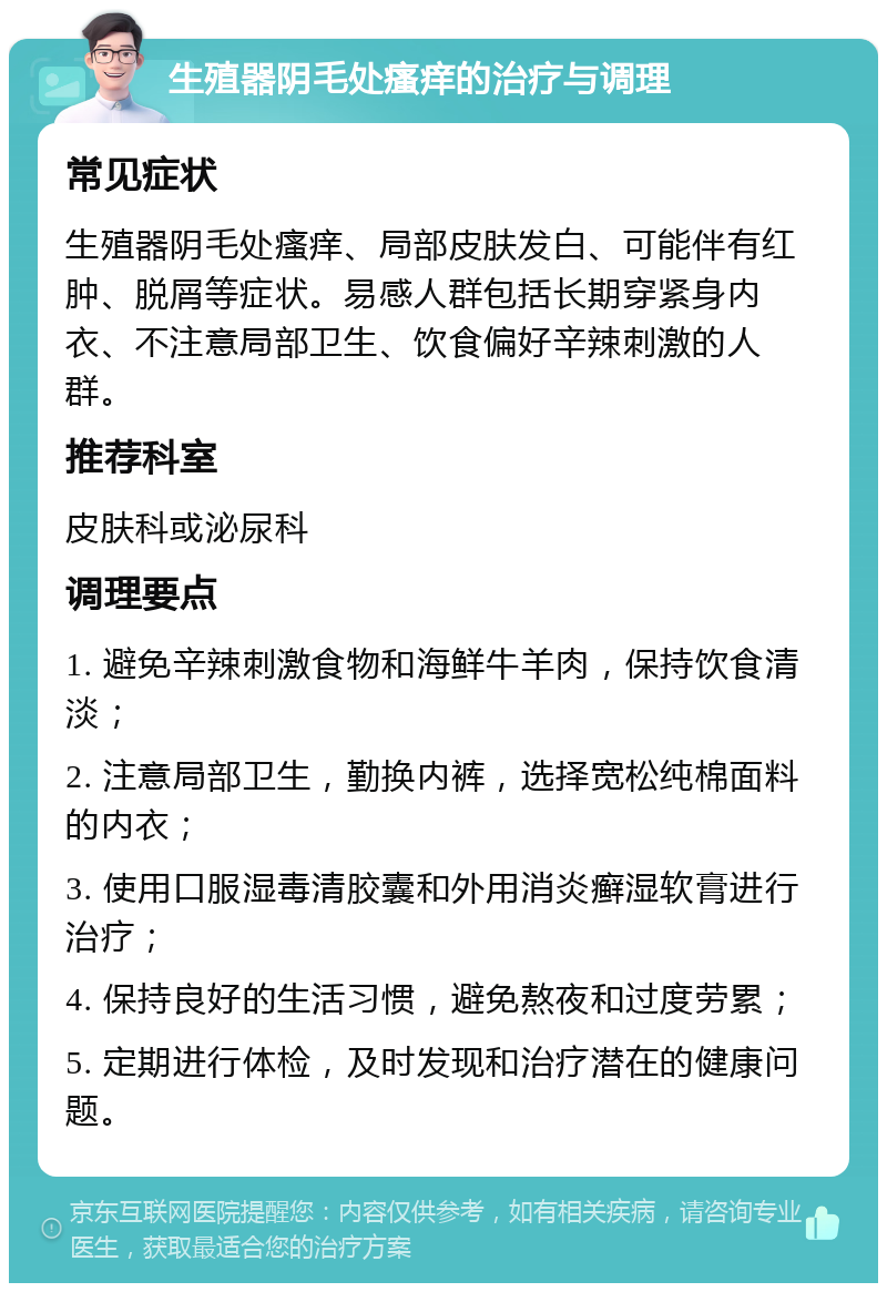 生殖器阴毛处瘙痒的治疗与调理 常见症状 生殖器阴毛处瘙痒、局部皮肤发白、可能伴有红肿、脱屑等症状。易感人群包括长期穿紧身内衣、不注意局部卫生、饮食偏好辛辣刺激的人群。 推荐科室 皮肤科或泌尿科 调理要点 1. 避免辛辣刺激食物和海鲜牛羊肉，保持饮食清淡； 2. 注意局部卫生，勤换内裤，选择宽松纯棉面料的内衣； 3. 使用口服湿毒清胶囊和外用消炎癣湿软膏进行治疗； 4. 保持良好的生活习惯，避免熬夜和过度劳累； 5. 定期进行体检，及时发现和治疗潜在的健康问题。