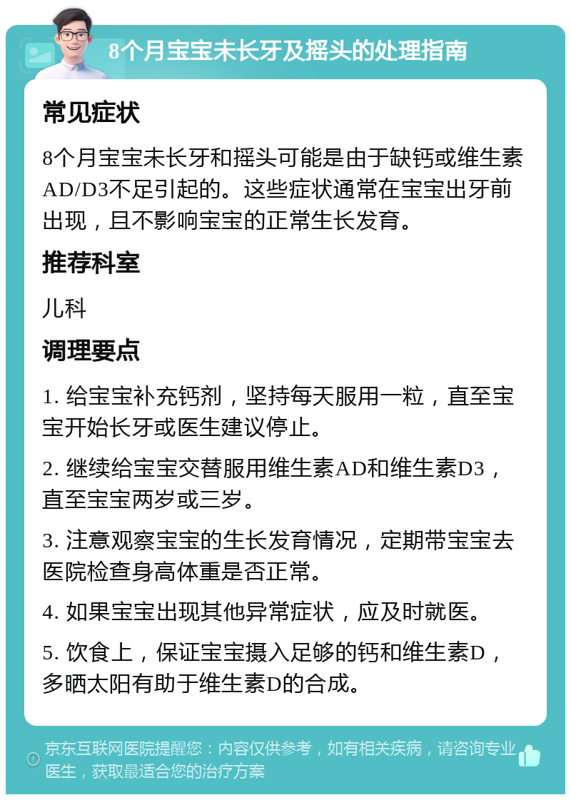 8个月宝宝未长牙及摇头的处理指南 常见症状 8个月宝宝未长牙和摇头可能是由于缺钙或维生素AD/D3不足引起的。这些症状通常在宝宝出牙前出现，且不影响宝宝的正常生长发育。 推荐科室 儿科 调理要点 1. 给宝宝补充钙剂，坚持每天服用一粒，直至宝宝开始长牙或医生建议停止。 2. 继续给宝宝交替服用维生素AD和维生素D3，直至宝宝两岁或三岁。 3. 注意观察宝宝的生长发育情况，定期带宝宝去医院检查身高体重是否正常。 4. 如果宝宝出现其他异常症状，应及时就医。 5. 饮食上，保证宝宝摄入足够的钙和维生素D，多晒太阳有助于维生素D的合成。