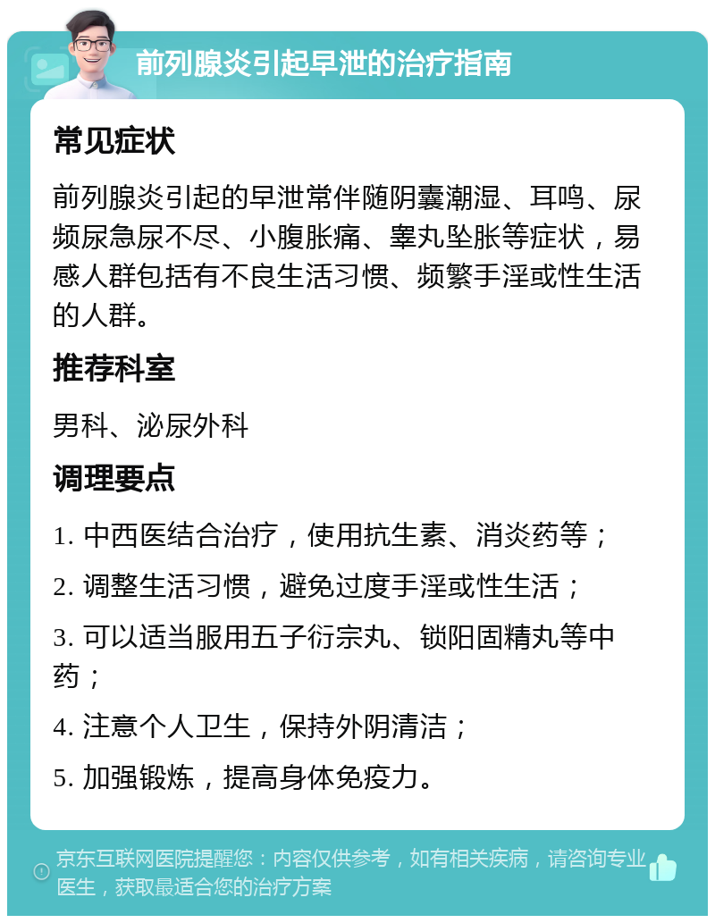 前列腺炎引起早泄的治疗指南 常见症状 前列腺炎引起的早泄常伴随阴囊潮湿、耳鸣、尿频尿急尿不尽、小腹胀痛、睾丸坠胀等症状，易感人群包括有不良生活习惯、频繁手淫或性生活的人群。 推荐科室 男科、泌尿外科 调理要点 1. 中西医结合治疗，使用抗生素、消炎药等； 2. 调整生活习惯，避免过度手淫或性生活； 3. 可以适当服用五子衍宗丸、锁阳固精丸等中药； 4. 注意个人卫生，保持外阴清洁； 5. 加强锻炼，提高身体免疫力。