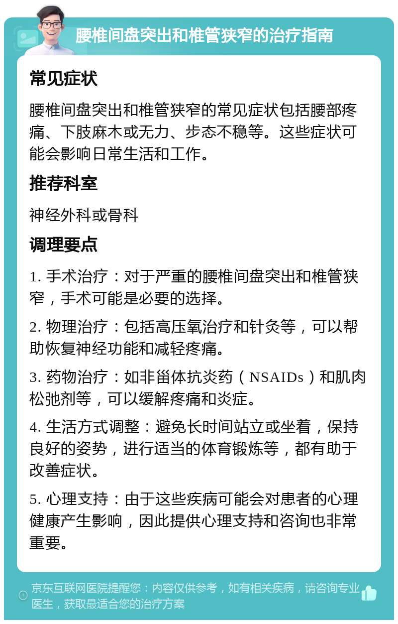 腰椎间盘突出和椎管狭窄的治疗指南 常见症状 腰椎间盘突出和椎管狭窄的常见症状包括腰部疼痛、下肢麻木或无力、步态不稳等。这些症状可能会影响日常生活和工作。 推荐科室 神经外科或骨科 调理要点 1. 手术治疗：对于严重的腰椎间盘突出和椎管狭窄，手术可能是必要的选择。 2. 物理治疗：包括高压氧治疗和针灸等，可以帮助恢复神经功能和减轻疼痛。 3. 药物治疗：如非甾体抗炎药（NSAIDs）和肌肉松弛剂等，可以缓解疼痛和炎症。 4. 生活方式调整：避免长时间站立或坐着，保持良好的姿势，进行适当的体育锻炼等，都有助于改善症状。 5. 心理支持：由于这些疾病可能会对患者的心理健康产生影响，因此提供心理支持和咨询也非常重要。