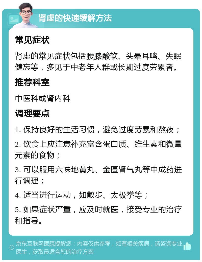 肾虚的快速缓解方法 常见症状 肾虚的常见症状包括腰膝酸软、头晕耳鸣、失眠健忘等，多见于中老年人群或长期过度劳累者。 推荐科室 中医科或肾内科 调理要点 1. 保持良好的生活习惯，避免过度劳累和熬夜； 2. 饮食上应注意补充富含蛋白质、维生素和微量元素的食物； 3. 可以服用六味地黄丸、金匮肾气丸等中成药进行调理； 4. 适当进行运动，如散步、太极拳等； 5. 如果症状严重，应及时就医，接受专业的治疗和指导。