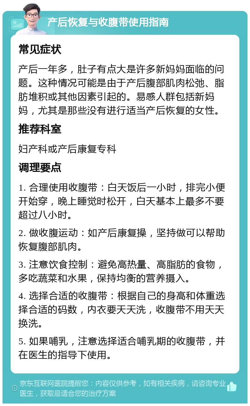 产后恢复与收腹带使用指南 常见症状 产后一年多，肚子有点大是许多新妈妈面临的问题。这种情况可能是由于产后腹部肌肉松弛、脂肪堆积或其他因素引起的。易感人群包括新妈妈，尤其是那些没有进行适当产后恢复的女性。 推荐科室 妇产科或产后康复专科 调理要点 1. 合理使用收腹带：白天饭后一小时，排完小便开始穿，晚上睡觉时松开，白天基本上最多不要超过八小时。 2. 做收腹运动：如产后康复操，坚持做可以帮助恢复腹部肌肉。 3. 注意饮食控制：避免高热量、高脂肪的食物，多吃蔬菜和水果，保持均衡的营养摄入。 4. 选择合适的收腹带：根据自己的身高和体重选择合适的码数，内衣要天天洗，收腹带不用天天换洗。 5. 如果哺乳，注意选择适合哺乳期的收腹带，并在医生的指导下使用。