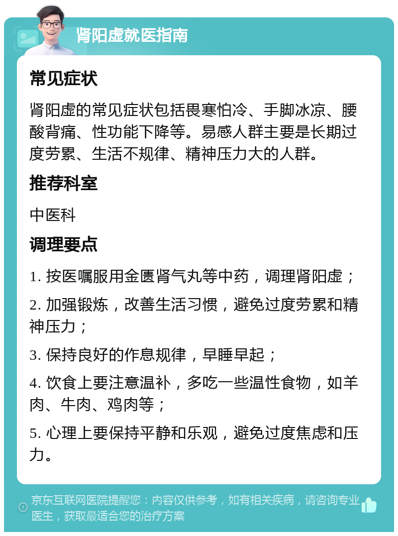 肾阳虚就医指南 常见症状 肾阳虚的常见症状包括畏寒怕冷、手脚冰凉、腰酸背痛、性功能下降等。易感人群主要是长期过度劳累、生活不规律、精神压力大的人群。 推荐科室 中医科 调理要点 1. 按医嘱服用金匮肾气丸等中药，调理肾阳虚； 2. 加强锻炼，改善生活习惯，避免过度劳累和精神压力； 3. 保持良好的作息规律，早睡早起； 4. 饮食上要注意温补，多吃一些温性食物，如羊肉、牛肉、鸡肉等； 5. 心理上要保持平静和乐观，避免过度焦虑和压力。