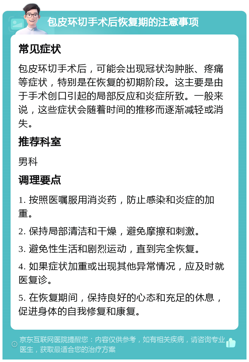 包皮环切手术后恢复期的注意事项 常见症状 包皮环切手术后，可能会出现冠状沟肿胀、疼痛等症状，特别是在恢复的初期阶段。这主要是由于手术创口引起的局部反应和炎症所致。一般来说，这些症状会随着时间的推移而逐渐减轻或消失。 推荐科室 男科 调理要点 1. 按照医嘱服用消炎药，防止感染和炎症的加重。 2. 保持局部清洁和干燥，避免摩擦和刺激。 3. 避免性生活和剧烈运动，直到完全恢复。 4. 如果症状加重或出现其他异常情况，应及时就医复诊。 5. 在恢复期间，保持良好的心态和充足的休息，促进身体的自我修复和康复。