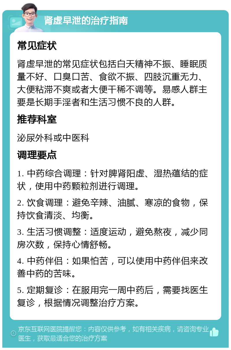 肾虚早泄的治疗指南 常见症状 肾虚早泄的常见症状包括白天精神不振、睡眠质量不好、口臭口苦、食欲不振、四肢沉重无力、大便粘滞不爽或者大便干稀不调等。易感人群主要是长期手淫者和生活习惯不良的人群。 推荐科室 泌尿外科或中医科 调理要点 1. 中药综合调理：针对脾肾阳虚、湿热蕴结的症状，使用中药颗粒剂进行调理。 2. 饮食调理：避免辛辣、油腻、寒凉的食物，保持饮食清淡、均衡。 3. 生活习惯调整：适度运动，避免熬夜，减少同房次数，保持心情舒畅。 4. 中药伴侣：如果怕苦，可以使用中药伴侣来改善中药的苦味。 5. 定期复诊：在服用完一周中药后，需要找医生复诊，根据情况调整治疗方案。