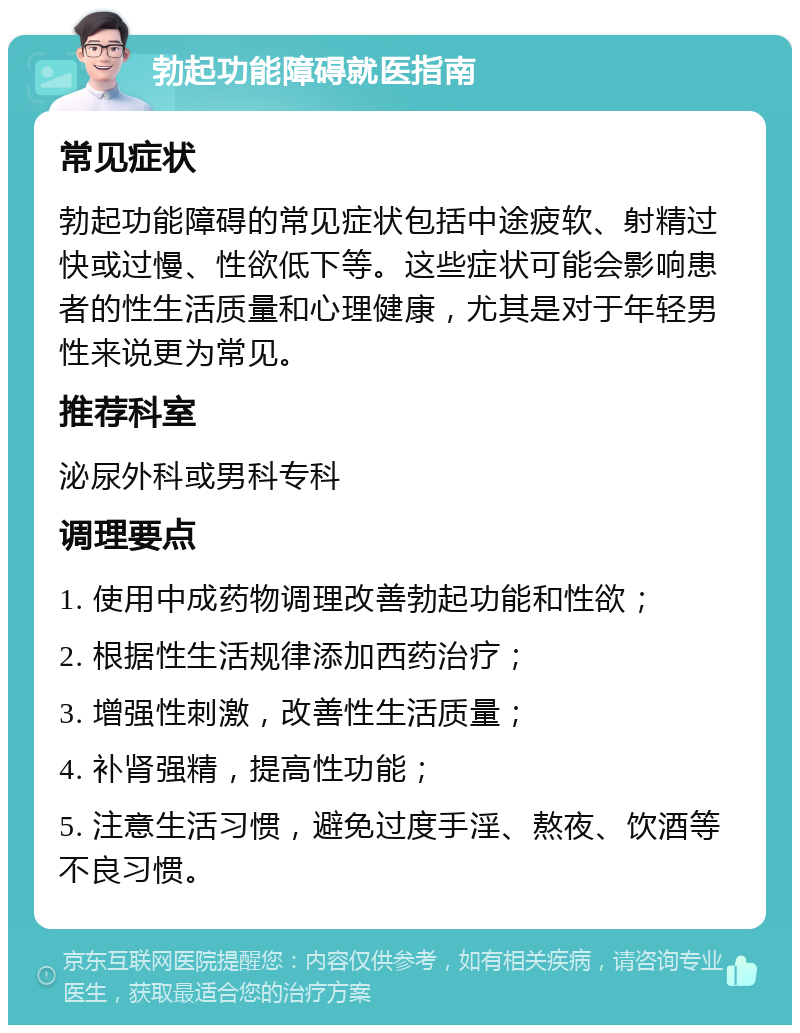 勃起功能障碍就医指南 常见症状 勃起功能障碍的常见症状包括中途疲软、射精过快或过慢、性欲低下等。这些症状可能会影响患者的性生活质量和心理健康，尤其是对于年轻男性来说更为常见。 推荐科室 泌尿外科或男科专科 调理要点 1. 使用中成药物调理改善勃起功能和性欲； 2. 根据性生活规律添加西药治疗； 3. 增强性刺激，改善性生活质量； 4. 补肾强精，提高性功能； 5. 注意生活习惯，避免过度手淫、熬夜、饮酒等不良习惯。