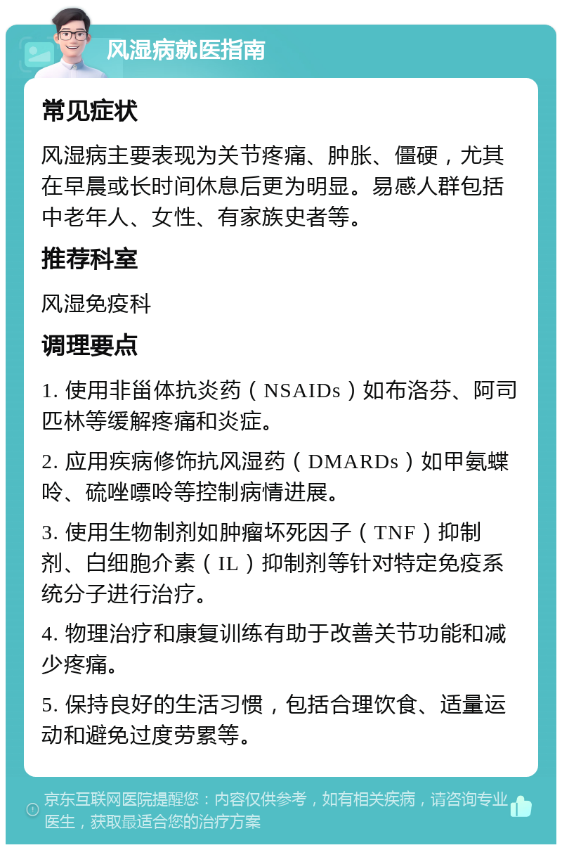 风湿病就医指南 常见症状 风湿病主要表现为关节疼痛、肿胀、僵硬，尤其在早晨或长时间休息后更为明显。易感人群包括中老年人、女性、有家族史者等。 推荐科室 风湿免疫科 调理要点 1. 使用非甾体抗炎药（NSAIDs）如布洛芬、阿司匹林等缓解疼痛和炎症。 2. 应用疾病修饰抗风湿药（DMARDs）如甲氨蝶呤、硫唑嘌呤等控制病情进展。 3. 使用生物制剂如肿瘤坏死因子（TNF）抑制剂、白细胞介素（IL）抑制剂等针对特定免疫系统分子进行治疗。 4. 物理治疗和康复训练有助于改善关节功能和减少疼痛。 5. 保持良好的生活习惯，包括合理饮食、适量运动和避免过度劳累等。