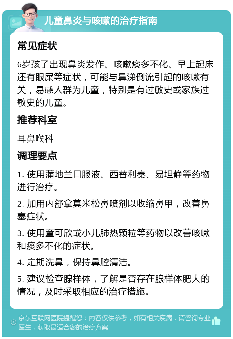 儿童鼻炎与咳嗽的治疗指南 常见症状 6岁孩子出现鼻炎发作、咳嗽痰多不化、早上起床还有眼屎等症状，可能与鼻涕倒流引起的咳嗽有关，易感人群为儿童，特别是有过敏史或家族过敏史的儿童。 推荐科室 耳鼻喉科 调理要点 1. 使用蒲地兰口服液、西替利秦、易坦静等药物进行治疗。 2. 加用内舒拿莫米松鼻喷剂以收缩鼻甲，改善鼻塞症状。 3. 使用童可欣或小儿肺热颗粒等药物以改善咳嗽和痰多不化的症状。 4. 定期洗鼻，保持鼻腔清洁。 5. 建议检查腺样体，了解是否存在腺样体肥大的情况，及时采取相应的治疗措施。