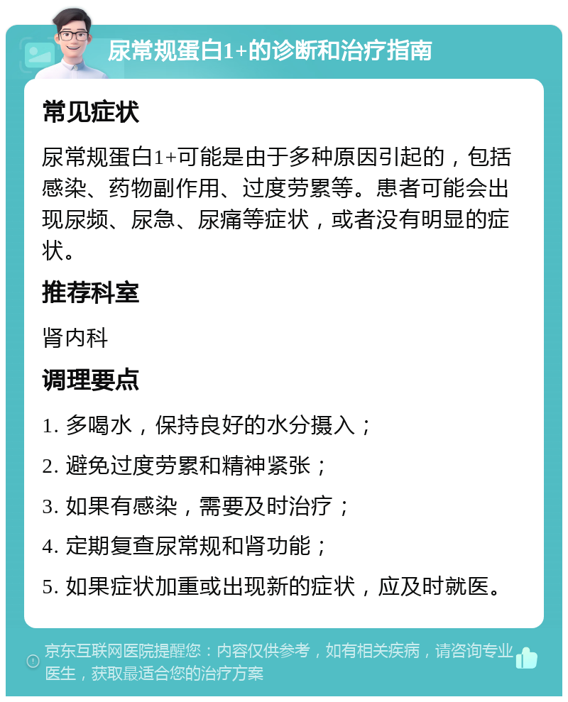 尿常规蛋白1+的诊断和治疗指南 常见症状 尿常规蛋白1+可能是由于多种原因引起的，包括感染、药物副作用、过度劳累等。患者可能会出现尿频、尿急、尿痛等症状，或者没有明显的症状。 推荐科室 肾内科 调理要点 1. 多喝水，保持良好的水分摄入； 2. 避免过度劳累和精神紧张； 3. 如果有感染，需要及时治疗； 4. 定期复查尿常规和肾功能； 5. 如果症状加重或出现新的症状，应及时就医。