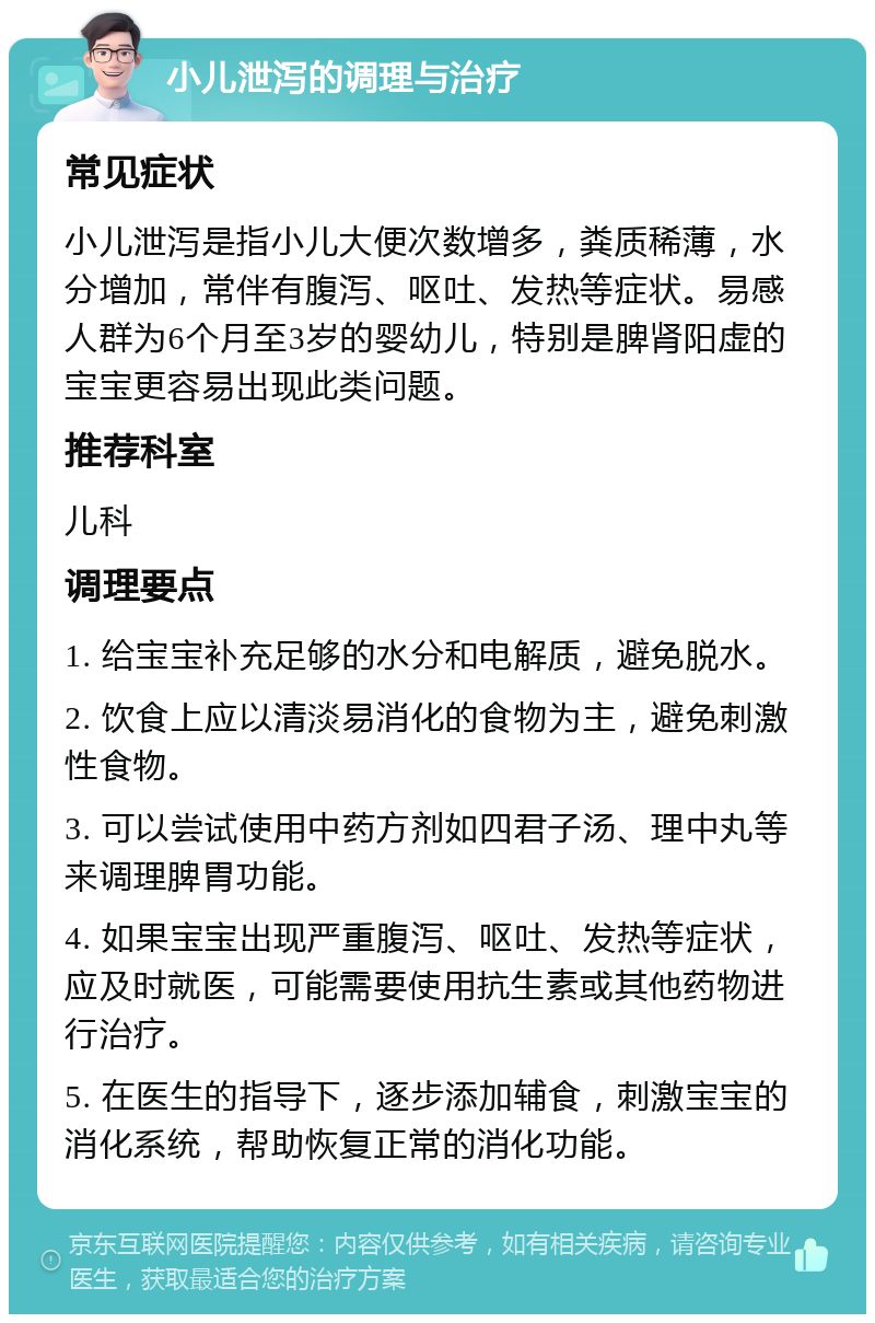 小儿泄泻的调理与治疗 常见症状 小儿泄泻是指小儿大便次数增多，粪质稀薄，水分增加，常伴有腹泻、呕吐、发热等症状。易感人群为6个月至3岁的婴幼儿，特别是脾肾阳虚的宝宝更容易出现此类问题。 推荐科室 儿科 调理要点 1. 给宝宝补充足够的水分和电解质，避免脱水。 2. 饮食上应以清淡易消化的食物为主，避免刺激性食物。 3. 可以尝试使用中药方剂如四君子汤、理中丸等来调理脾胃功能。 4. 如果宝宝出现严重腹泻、呕吐、发热等症状，应及时就医，可能需要使用抗生素或其他药物进行治疗。 5. 在医生的指导下，逐步添加辅食，刺激宝宝的消化系统，帮助恢复正常的消化功能。