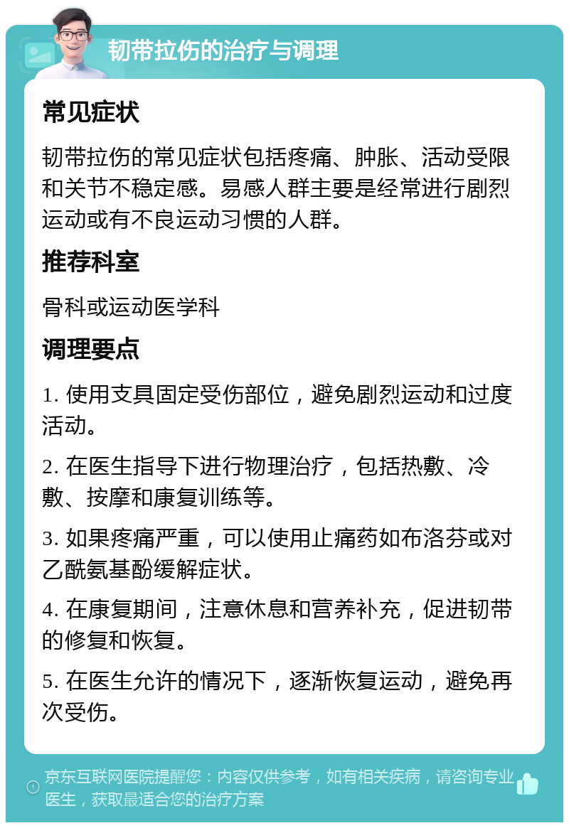 韧带拉伤的治疗与调理 常见症状 韧带拉伤的常见症状包括疼痛、肿胀、活动受限和关节不稳定感。易感人群主要是经常进行剧烈运动或有不良运动习惯的人群。 推荐科室 骨科或运动医学科 调理要点 1. 使用支具固定受伤部位，避免剧烈运动和过度活动。 2. 在医生指导下进行物理治疗，包括热敷、冷敷、按摩和康复训练等。 3. 如果疼痛严重，可以使用止痛药如布洛芬或对乙酰氨基酚缓解症状。 4. 在康复期间，注意休息和营养补充，促进韧带的修复和恢复。 5. 在医生允许的情况下，逐渐恢复运动，避免再次受伤。