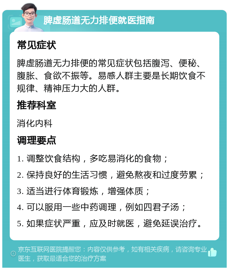 脾虚肠道无力排便就医指南 常见症状 脾虚肠道无力排便的常见症状包括腹泻、便秘、腹胀、食欲不振等。易感人群主要是长期饮食不规律、精神压力大的人群。 推荐科室 消化内科 调理要点 1. 调整饮食结构，多吃易消化的食物； 2. 保持良好的生活习惯，避免熬夜和过度劳累； 3. 适当进行体育锻炼，增强体质； 4. 可以服用一些中药调理，例如四君子汤； 5. 如果症状严重，应及时就医，避免延误治疗。