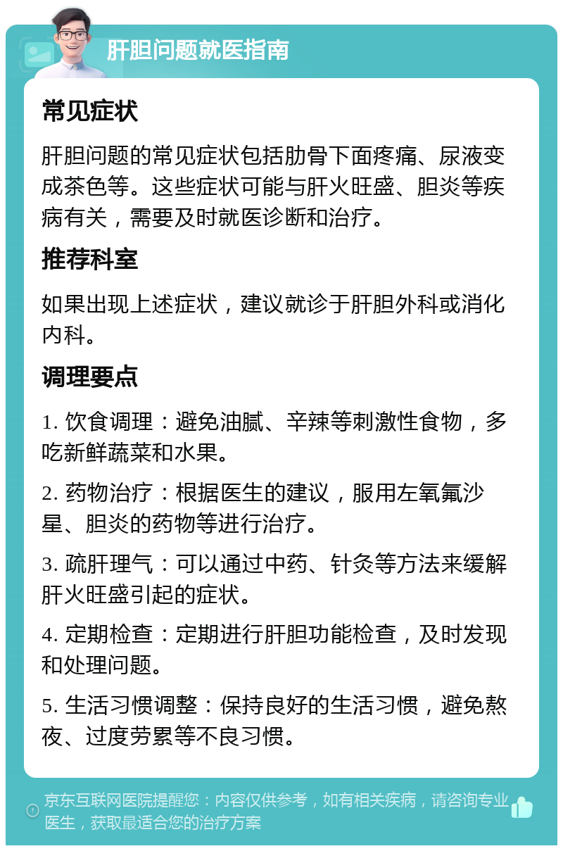 肝胆问题就医指南 常见症状 肝胆问题的常见症状包括肋骨下面疼痛、尿液变成茶色等。这些症状可能与肝火旺盛、胆炎等疾病有关，需要及时就医诊断和治疗。 推荐科室 如果出现上述症状，建议就诊于肝胆外科或消化内科。 调理要点 1. 饮食调理：避免油腻、辛辣等刺激性食物，多吃新鲜蔬菜和水果。 2. 药物治疗：根据医生的建议，服用左氧氟沙星、胆炎的药物等进行治疗。 3. 疏肝理气：可以通过中药、针灸等方法来缓解肝火旺盛引起的症状。 4. 定期检查：定期进行肝胆功能检查，及时发现和处理问题。 5. 生活习惯调整：保持良好的生活习惯，避免熬夜、过度劳累等不良习惯。