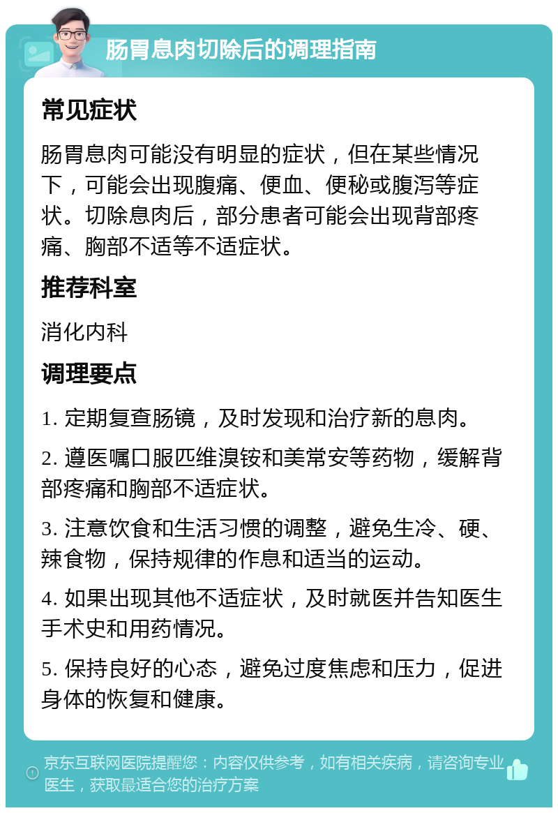 肠胃息肉切除后的调理指南 常见症状 肠胃息肉可能没有明显的症状，但在某些情况下，可能会出现腹痛、便血、便秘或腹泻等症状。切除息肉后，部分患者可能会出现背部疼痛、胸部不适等不适症状。 推荐科室 消化内科 调理要点 1. 定期复查肠镜，及时发现和治疗新的息肉。 2. 遵医嘱口服匹维溴铵和美常安等药物，缓解背部疼痛和胸部不适症状。 3. 注意饮食和生活习惯的调整，避免生冷、硬、辣食物，保持规律的作息和适当的运动。 4. 如果出现其他不适症状，及时就医并告知医生手术史和用药情况。 5. 保持良好的心态，避免过度焦虑和压力，促进身体的恢复和健康。