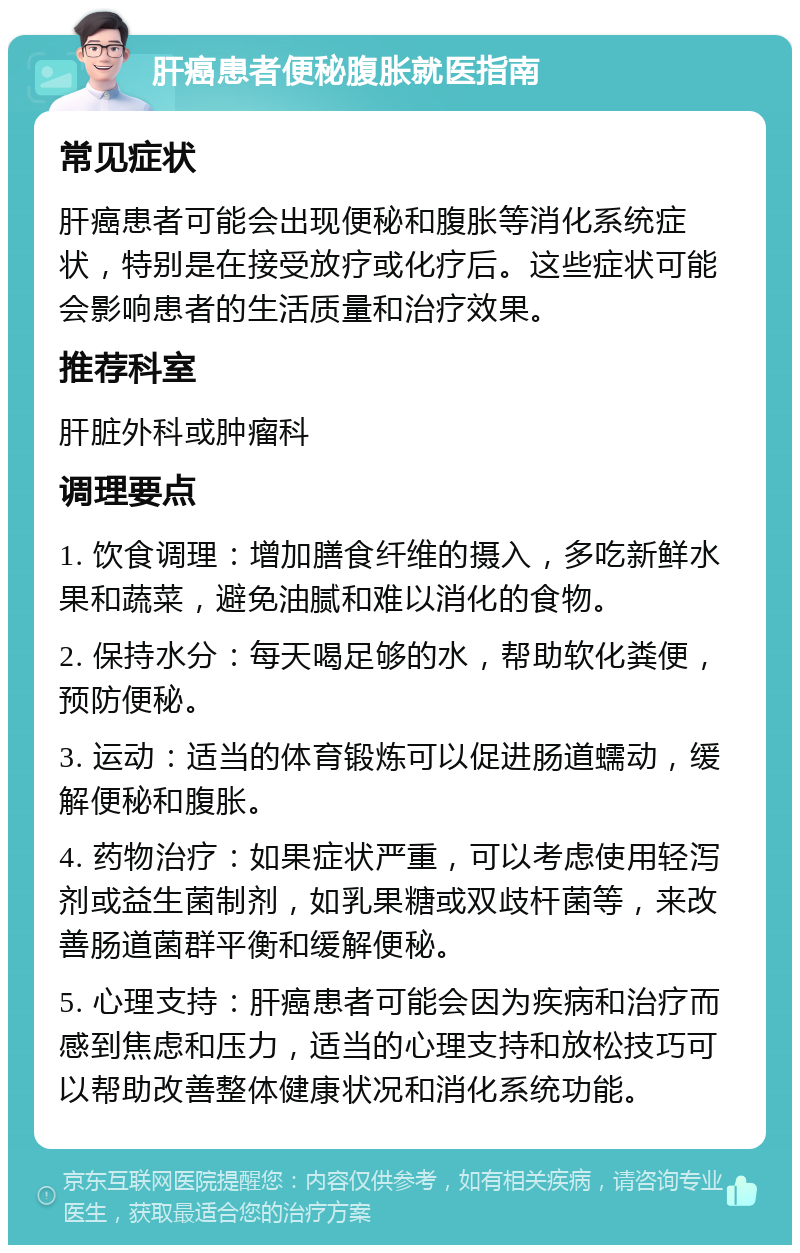 肝癌患者便秘腹胀就医指南 常见症状 肝癌患者可能会出现便秘和腹胀等消化系统症状，特别是在接受放疗或化疗后。这些症状可能会影响患者的生活质量和治疗效果。 推荐科室 肝脏外科或肿瘤科 调理要点 1. 饮食调理：增加膳食纤维的摄入，多吃新鲜水果和蔬菜，避免油腻和难以消化的食物。 2. 保持水分：每天喝足够的水，帮助软化粪便，预防便秘。 3. 运动：适当的体育锻炼可以促进肠道蠕动，缓解便秘和腹胀。 4. 药物治疗：如果症状严重，可以考虑使用轻泻剂或益生菌制剂，如乳果糖或双歧杆菌等，来改善肠道菌群平衡和缓解便秘。 5. 心理支持：肝癌患者可能会因为疾病和治疗而感到焦虑和压力，适当的心理支持和放松技巧可以帮助改善整体健康状况和消化系统功能。