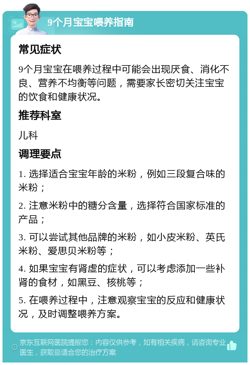 9个月宝宝喂养指南 常见症状 9个月宝宝在喂养过程中可能会出现厌食、消化不良、营养不均衡等问题，需要家长密切关注宝宝的饮食和健康状况。 推荐科室 儿科 调理要点 1. 选择适合宝宝年龄的米粉，例如三段复合味的米粉； 2. 注意米粉中的糖分含量，选择符合国家标准的产品； 3. 可以尝试其他品牌的米粉，如小皮米粉、英氏米粉、爱思贝米粉等； 4. 如果宝宝有肾虚的症状，可以考虑添加一些补肾的食材，如黑豆、核桃等； 5. 在喂养过程中，注意观察宝宝的反应和健康状况，及时调整喂养方案。