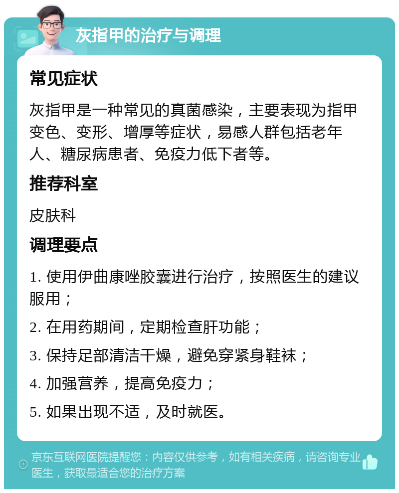 灰指甲的治疗与调理 常见症状 灰指甲是一种常见的真菌感染，主要表现为指甲变色、变形、增厚等症状，易感人群包括老年人、糖尿病患者、免疫力低下者等。 推荐科室 皮肤科 调理要点 1. 使用伊曲康唑胶囊进行治疗，按照医生的建议服用； 2. 在用药期间，定期检查肝功能； 3. 保持足部清洁干燥，避免穿紧身鞋袜； 4. 加强营养，提高免疫力； 5. 如果出现不适，及时就医。