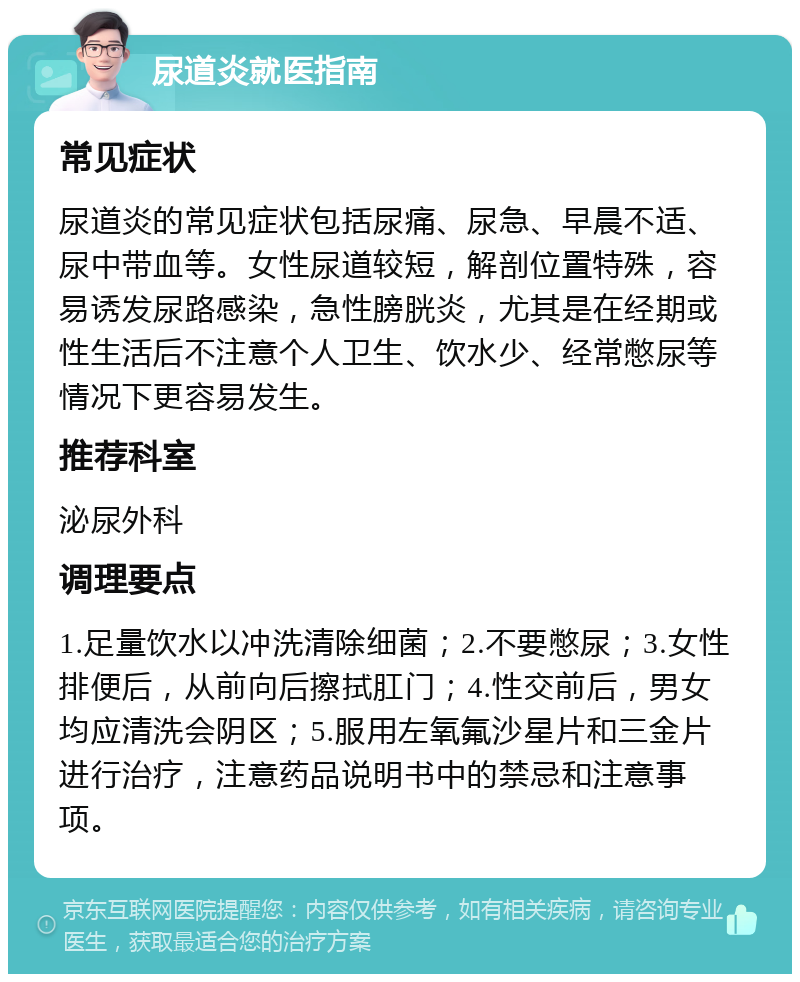 尿道炎就医指南 常见症状 尿道炎的常见症状包括尿痛、尿急、早晨不适、尿中带血等。女性尿道较短，解剖位置特殊，容易诱发尿路感染，急性膀胱炎，尤其是在经期或性生活后不注意个人卫生、饮水少、经常憋尿等情况下更容易发生。 推荐科室 泌尿外科 调理要点 1.足量饮水以冲洗清除细菌；2.不要憋尿；3.女性排便后，从前向后擦拭肛门；4.性交前后，男女均应清洗会阴区；5.服用左氧氟沙星片和三金片进行治疗，注意药品说明书中的禁忌和注意事项。