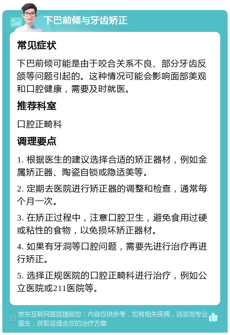 下巴前倾与牙齿矫正 常见症状 下巴前倾可能是由于咬合关系不良、部分牙齿反颌等问题引起的。这种情况可能会影响面部美观和口腔健康，需要及时就医。 推荐科室 口腔正畸科 调理要点 1. 根据医生的建议选择合适的矫正器材，例如金属矫正器、陶瓷自锁或隐适美等。 2. 定期去医院进行矫正器的调整和检查，通常每个月一次。 3. 在矫正过程中，注意口腔卫生，避免食用过硬或粘性的食物，以免损坏矫正器材。 4. 如果有牙洞等口腔问题，需要先进行治疗再进行矫正。 5. 选择正规医院的口腔正畸科进行治疗，例如公立医院或211医院等。