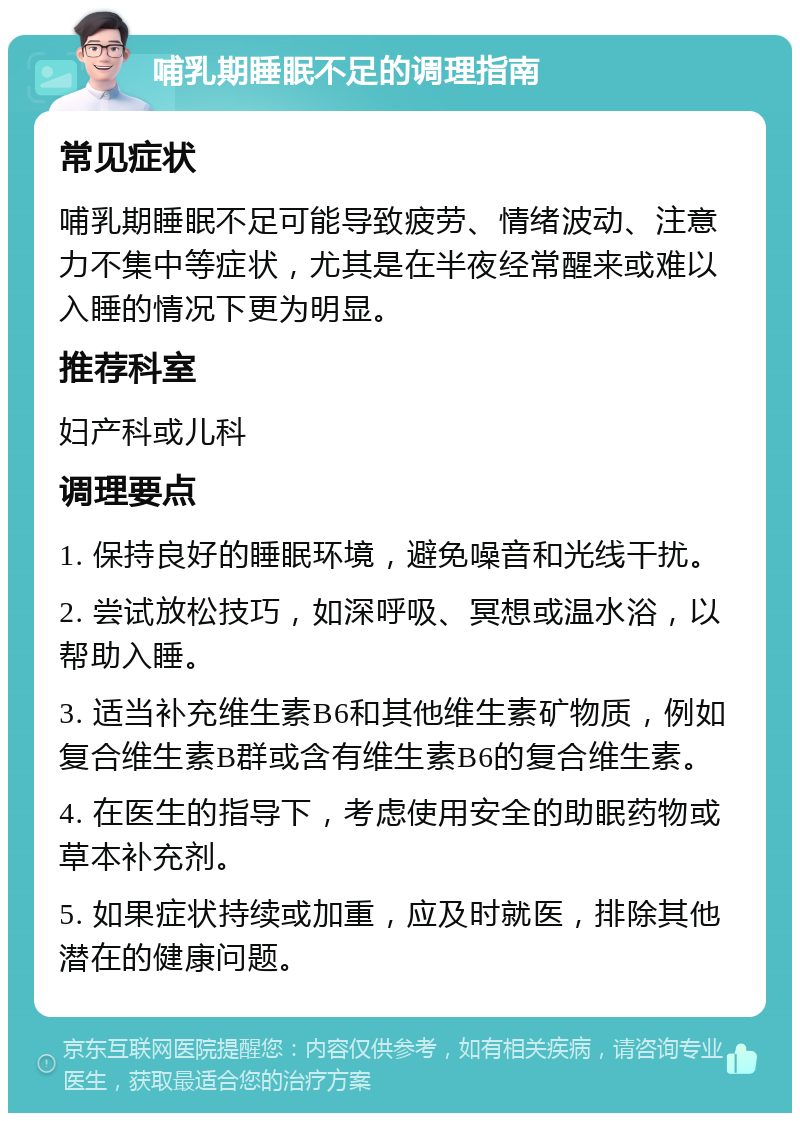 哺乳期睡眠不足的调理指南 常见症状 哺乳期睡眠不足可能导致疲劳、情绪波动、注意力不集中等症状，尤其是在半夜经常醒来或难以入睡的情况下更为明显。 推荐科室 妇产科或儿科 调理要点 1. 保持良好的睡眠环境，避免噪音和光线干扰。 2. 尝试放松技巧，如深呼吸、冥想或温水浴，以帮助入睡。 3. 适当补充维生素B6和其他维生素矿物质，例如复合维生素B群或含有维生素B6的复合维生素。 4. 在医生的指导下，考虑使用安全的助眠药物或草本补充剂。 5. 如果症状持续或加重，应及时就医，排除其他潜在的健康问题。