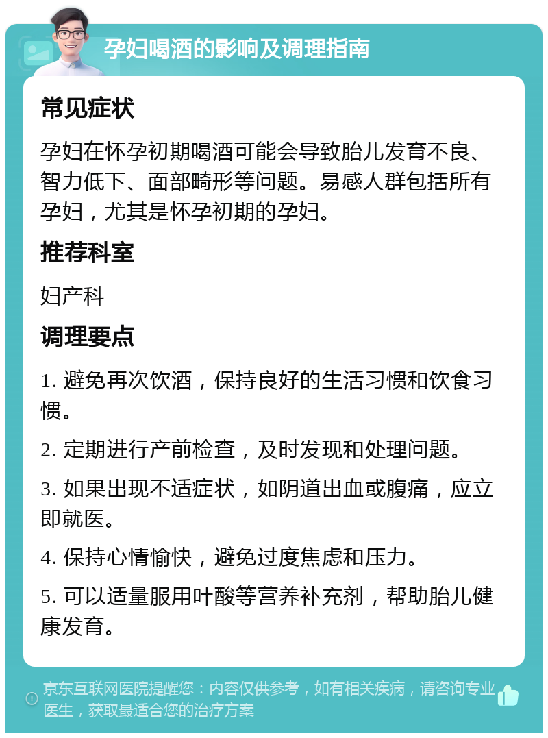 孕妇喝酒的影响及调理指南 常见症状 孕妇在怀孕初期喝酒可能会导致胎儿发育不良、智力低下、面部畸形等问题。易感人群包括所有孕妇，尤其是怀孕初期的孕妇。 推荐科室 妇产科 调理要点 1. 避免再次饮酒，保持良好的生活习惯和饮食习惯。 2. 定期进行产前检查，及时发现和处理问题。 3. 如果出现不适症状，如阴道出血或腹痛，应立即就医。 4. 保持心情愉快，避免过度焦虑和压力。 5. 可以适量服用叶酸等营养补充剂，帮助胎儿健康发育。