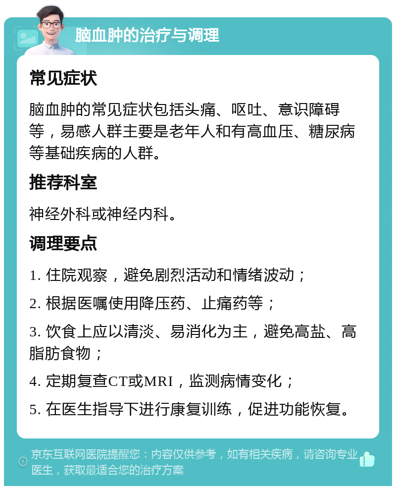 脑血肿的治疗与调理 常见症状 脑血肿的常见症状包括头痛、呕吐、意识障碍等，易感人群主要是老年人和有高血压、糖尿病等基础疾病的人群。 推荐科室 神经外科或神经内科。 调理要点 1. 住院观察，避免剧烈活动和情绪波动； 2. 根据医嘱使用降压药、止痛药等； 3. 饮食上应以清淡、易消化为主，避免高盐、高脂肪食物； 4. 定期复查CT或MRI，监测病情变化； 5. 在医生指导下进行康复训练，促进功能恢复。