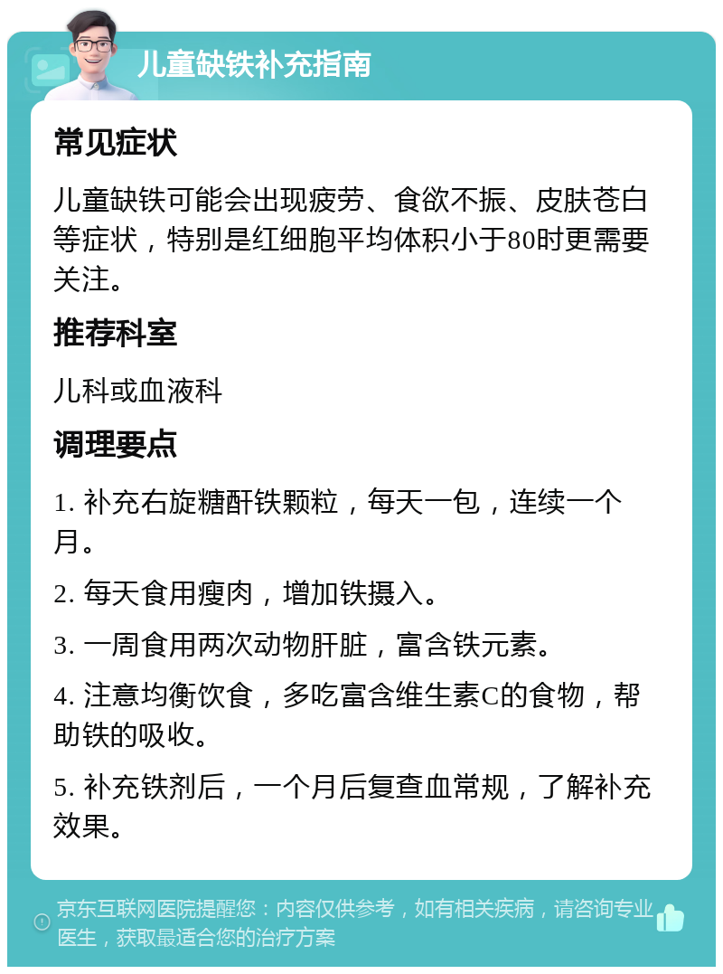 儿童缺铁补充指南 常见症状 儿童缺铁可能会出现疲劳、食欲不振、皮肤苍白等症状，特别是红细胞平均体积小于80时更需要关注。 推荐科室 儿科或血液科 调理要点 1. 补充右旋糖酐铁颗粒，每天一包，连续一个月。 2. 每天食用瘦肉，增加铁摄入。 3. 一周食用两次动物肝脏，富含铁元素。 4. 注意均衡饮食，多吃富含维生素C的食物，帮助铁的吸收。 5. 补充铁剂后，一个月后复查血常规，了解补充效果。