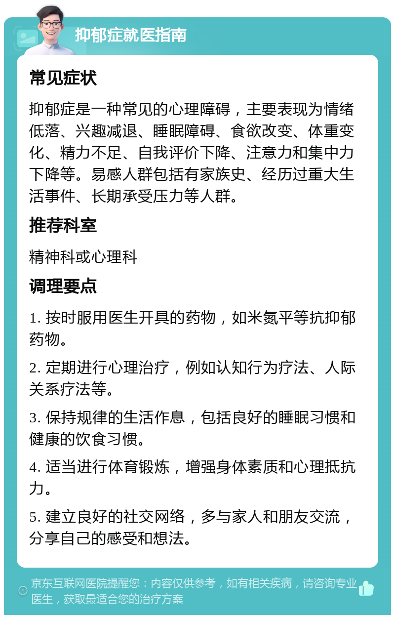 抑郁症就医指南 常见症状 抑郁症是一种常见的心理障碍，主要表现为情绪低落、兴趣减退、睡眠障碍、食欲改变、体重变化、精力不足、自我评价下降、注意力和集中力下降等。易感人群包括有家族史、经历过重大生活事件、长期承受压力等人群。 推荐科室 精神科或心理科 调理要点 1. 按时服用医生开具的药物，如米氮平等抗抑郁药物。 2. 定期进行心理治疗，例如认知行为疗法、人际关系疗法等。 3. 保持规律的生活作息，包括良好的睡眠习惯和健康的饮食习惯。 4. 适当进行体育锻炼，增强身体素质和心理抵抗力。 5. 建立良好的社交网络，多与家人和朋友交流，分享自己的感受和想法。