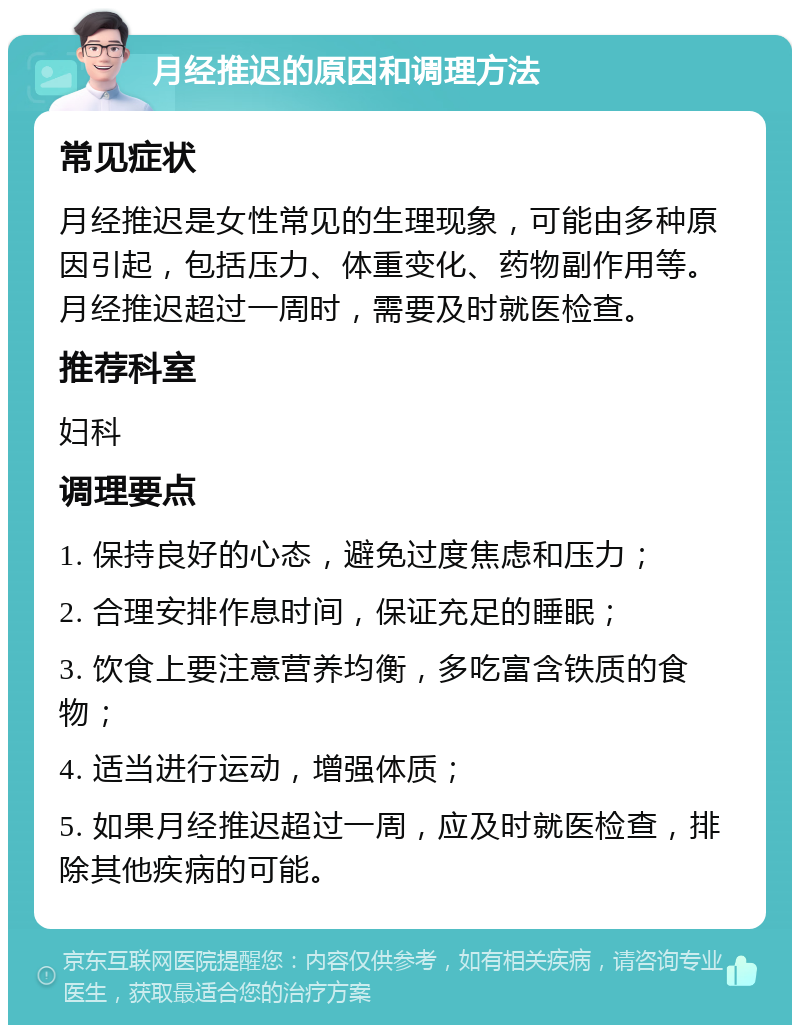 月经推迟的原因和调理方法 常见症状 月经推迟是女性常见的生理现象，可能由多种原因引起，包括压力、体重变化、药物副作用等。月经推迟超过一周时，需要及时就医检查。 推荐科室 妇科 调理要点 1. 保持良好的心态，避免过度焦虑和压力； 2. 合理安排作息时间，保证充足的睡眠； 3. 饮食上要注意营养均衡，多吃富含铁质的食物； 4. 适当进行运动，增强体质； 5. 如果月经推迟超过一周，应及时就医检查，排除其他疾病的可能。