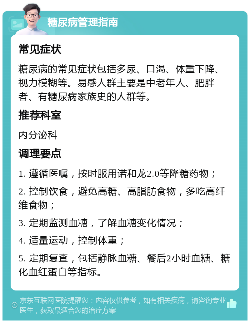 糖尿病管理指南 常见症状 糖尿病的常见症状包括多尿、口渴、体重下降、视力模糊等。易感人群主要是中老年人、肥胖者、有糖尿病家族史的人群等。 推荐科室 内分泌科 调理要点 1. 遵循医嘱，按时服用诺和龙2.0等降糖药物； 2. 控制饮食，避免高糖、高脂肪食物，多吃高纤维食物； 3. 定期监测血糖，了解血糖变化情况； 4. 适量运动，控制体重； 5. 定期复查，包括静脉血糖、餐后2小时血糖、糖化血红蛋白等指标。