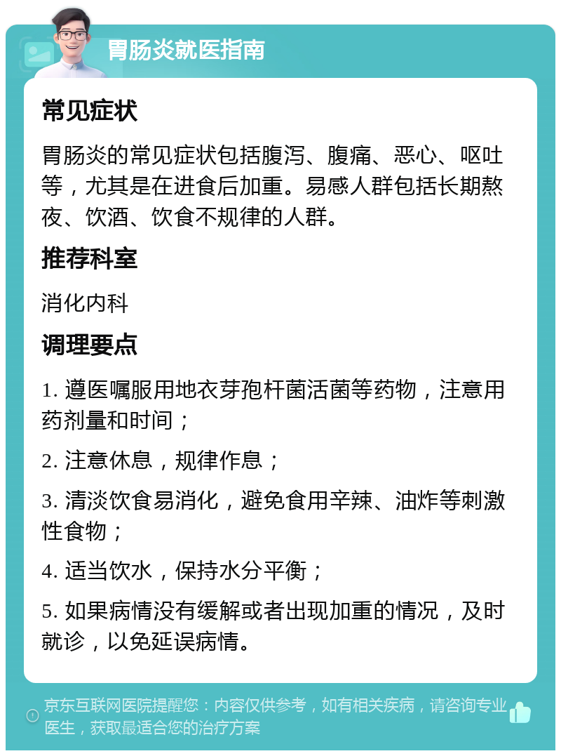 胃肠炎就医指南 常见症状 胃肠炎的常见症状包括腹泻、腹痛、恶心、呕吐等，尤其是在进食后加重。易感人群包括长期熬夜、饮酒、饮食不规律的人群。 推荐科室 消化内科 调理要点 1. 遵医嘱服用地衣芽孢杆菌活菌等药物，注意用药剂量和时间； 2. 注意休息，规律作息； 3. 清淡饮食易消化，避免食用辛辣、油炸等刺激性食物； 4. 适当饮水，保持水分平衡； 5. 如果病情没有缓解或者出现加重的情况，及时就诊，以免延误病情。