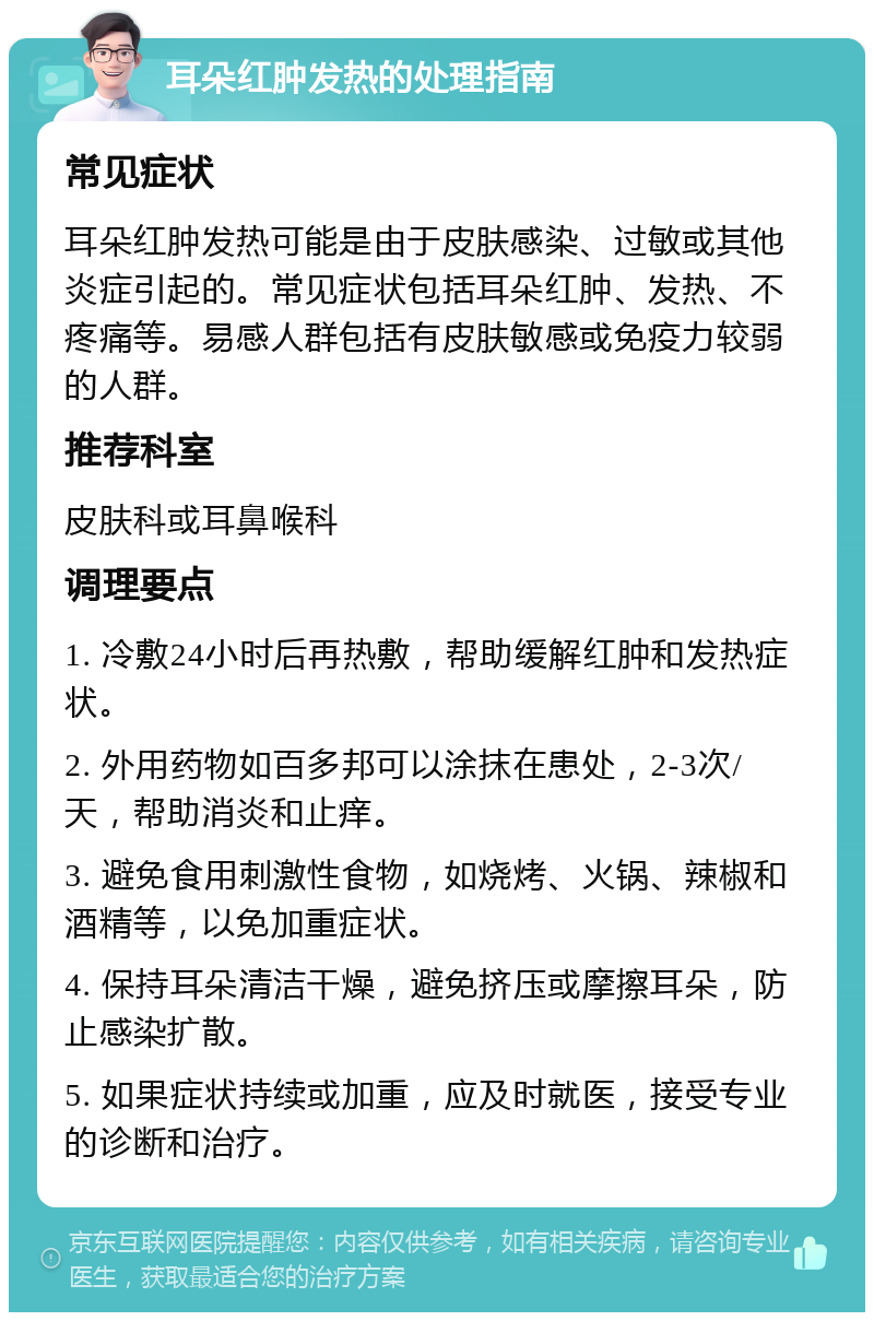 耳朵红肿发热的处理指南 常见症状 耳朵红肿发热可能是由于皮肤感染、过敏或其他炎症引起的。常见症状包括耳朵红肿、发热、不疼痛等。易感人群包括有皮肤敏感或免疫力较弱的人群。 推荐科室 皮肤科或耳鼻喉科 调理要点 1. 冷敷24小时后再热敷，帮助缓解红肿和发热症状。 2. 外用药物如百多邦可以涂抹在患处，2-3次/天，帮助消炎和止痒。 3. 避免食用刺激性食物，如烧烤、火锅、辣椒和酒精等，以免加重症状。 4. 保持耳朵清洁干燥，避免挤压或摩擦耳朵，防止感染扩散。 5. 如果症状持续或加重，应及时就医，接受专业的诊断和治疗。