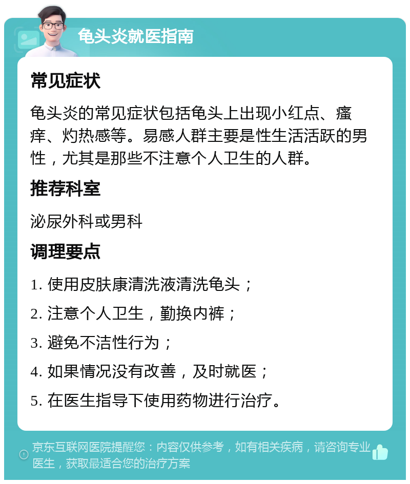 龟头炎就医指南 常见症状 龟头炎的常见症状包括龟头上出现小红点、瘙痒、灼热感等。易感人群主要是性生活活跃的男性，尤其是那些不注意个人卫生的人群。 推荐科室 泌尿外科或男科 调理要点 1. 使用皮肤康清洗液清洗龟头； 2. 注意个人卫生，勤换内裤； 3. 避免不洁性行为； 4. 如果情况没有改善，及时就医； 5. 在医生指导下使用药物进行治疗。