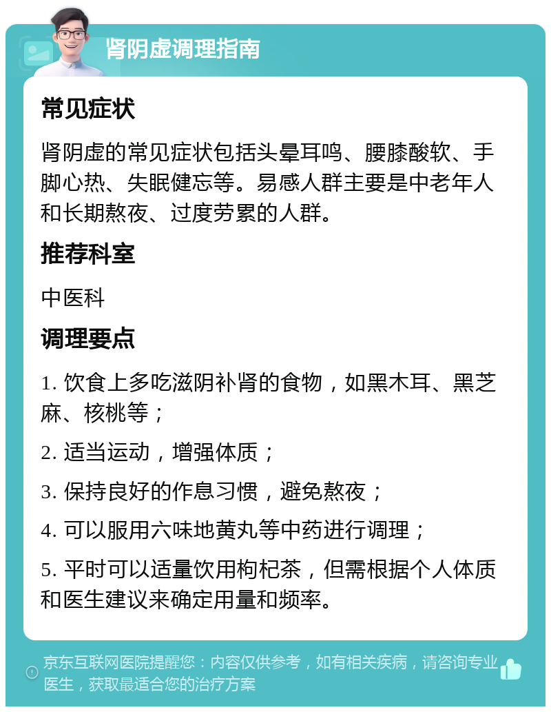 肾阴虚调理指南 常见症状 肾阴虚的常见症状包括头晕耳鸣、腰膝酸软、手脚心热、失眠健忘等。易感人群主要是中老年人和长期熬夜、过度劳累的人群。 推荐科室 中医科 调理要点 1. 饮食上多吃滋阴补肾的食物，如黑木耳、黑芝麻、核桃等； 2. 适当运动，增强体质； 3. 保持良好的作息习惯，避免熬夜； 4. 可以服用六味地黄丸等中药进行调理； 5. 平时可以适量饮用枸杞茶，但需根据个人体质和医生建议来确定用量和频率。