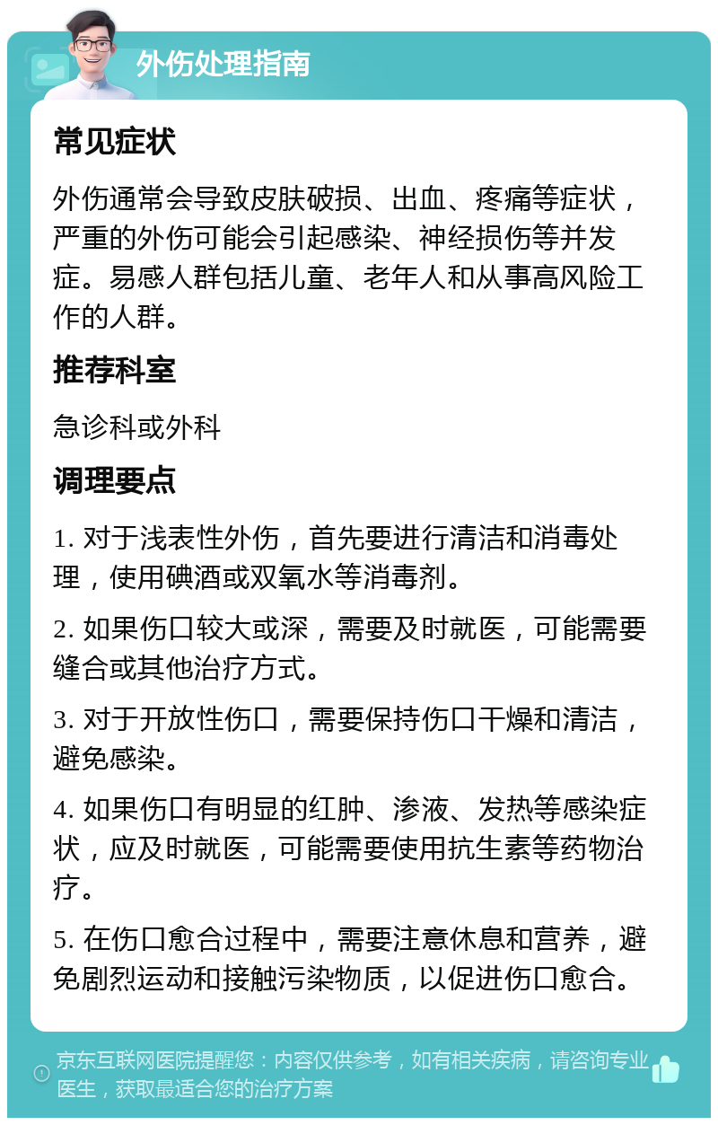 外伤处理指南 常见症状 外伤通常会导致皮肤破损、出血、疼痛等症状，严重的外伤可能会引起感染、神经损伤等并发症。易感人群包括儿童、老年人和从事高风险工作的人群。 推荐科室 急诊科或外科 调理要点 1. 对于浅表性外伤，首先要进行清洁和消毒处理，使用碘酒或双氧水等消毒剂。 2. 如果伤口较大或深，需要及时就医，可能需要缝合或其他治疗方式。 3. 对于开放性伤口，需要保持伤口干燥和清洁，避免感染。 4. 如果伤口有明显的红肿、渗液、发热等感染症状，应及时就医，可能需要使用抗生素等药物治疗。 5. 在伤口愈合过程中，需要注意休息和营养，避免剧烈运动和接触污染物质，以促进伤口愈合。