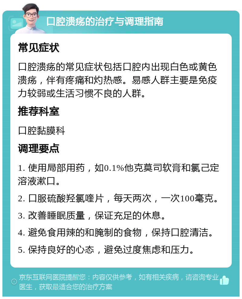 口腔溃疡的治疗与调理指南 常见症状 口腔溃疡的常见症状包括口腔内出现白色或黄色溃疡，伴有疼痛和灼热感。易感人群主要是免疫力较弱或生活习惯不良的人群。 推荐科室 口腔黏膜科 调理要点 1. 使用局部用药，如0.1%他克莫司软膏和氯己定溶液漱口。 2. 口服硫酸羟氯喹片，每天两次，一次100毫克。 3. 改善睡眠质量，保证充足的休息。 4. 避免食用辣的和腌制的食物，保持口腔清洁。 5. 保持良好的心态，避免过度焦虑和压力。